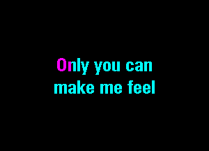 Only you can

make me feel