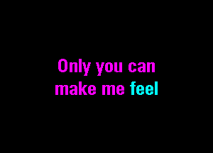 Only you can

make me feel