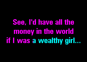 See, I'd have all the

money in the world
if I was a wealthy girl...