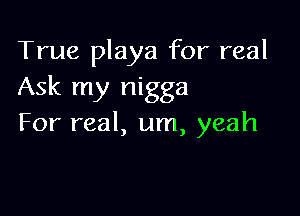 True playa for real
Ask my nigga

For real, um, yeah