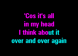 'Cos it's all
in my head

I think about it
over and over again