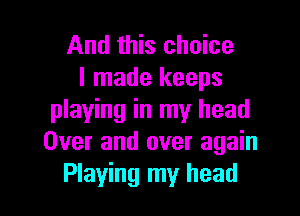 And this choice
I made keeps

playing in my head
Over and over again
Playing my head