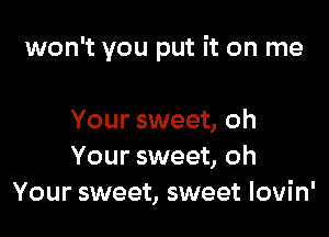 won't you put it on me

Your sweet, oh
Your sweet, oh
Your sweet, sweet Iovin'