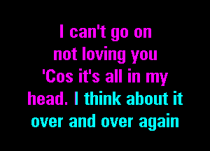 I can't go on
not loving you

'Cos it's all in my
head. I think about it
over and over again