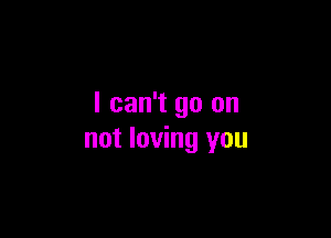 I can't go on

not loving you