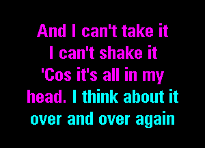 And I can't take it
I can't shake it

'Cos it's all in my
head. I think about it
over and over again