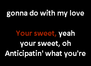 gonna do with my love

Your sweet, yeah
your sweet, oh
Anticipatin' what you're