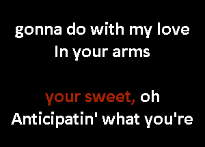 gonna do with my love
In your arms

your sweet, oh
Anticipatin' what you're