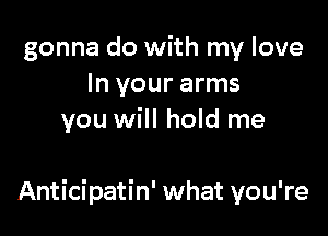 gonna do with my love
In your arms
you will hold me

Anticipatin' what you're