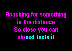 Reaching for something
in the distance

So close you can
almost taste it