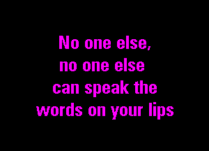 No one else,
no one else

can speak the
words on your lips