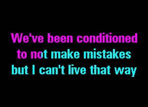 We've been conditioned
to not make mistakes
but I can't live that way