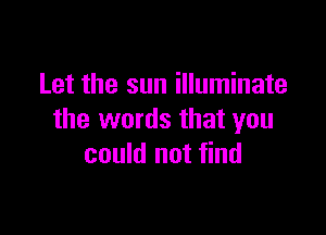 Let the sun illuminate

the words that you
could not find