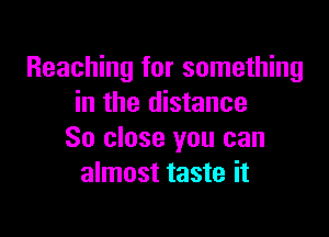 Reaching for something
in the distance

So close you can
almost taste it