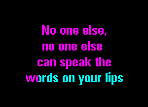 No one else,
no one else

can speak the
words on your lips