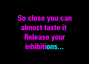So close you can
almost taste it

Release your
inhibitions...