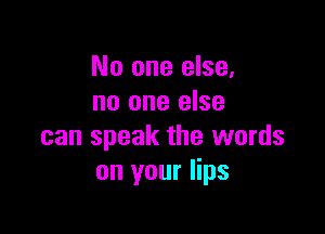 No one else,
no one else

can speak the words
on your lips