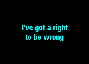 I've got a right

to be wrong