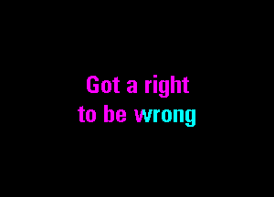 Got a right

to be wrong
