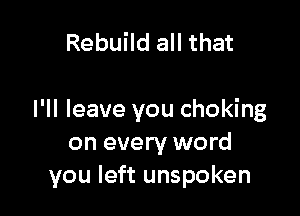 Rebuild all that

I'll leave you choking
on every word
you left unspoken