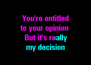 You're entitled
to your opinion

But it's really
my decision