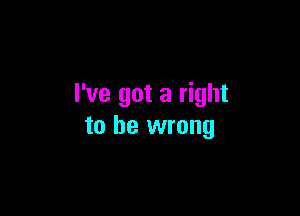 I've got a right

to be wrong
