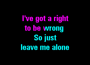 I've got a right
to be wrong

So just
leave me alone