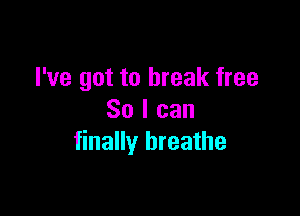 I've got to break free

So I can
finally breathe