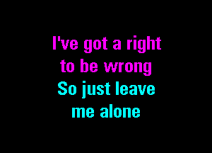 I've got a right
to be wrong

So iust leave
me alone