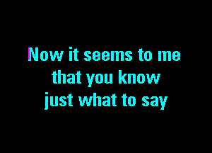 Now it seems to me

that you know
iust what to say