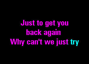 Just to get you

back again
Why can't we iust tryr