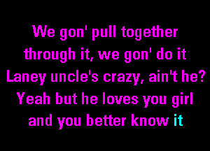 We gon' pull together
through it, we gon' do it
Laney uncle's crazy, ain't he?

Yeah but he loves you girl
and you better know it