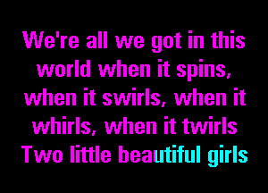We're all we got in this
world when it spins,
when it swirls, when it
whirls, when it twirls
Two little beautiful girls