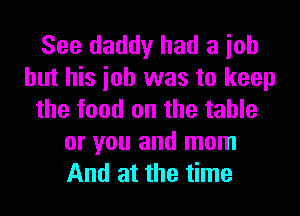 See daddy had a ioh
but his ioh was to keep
the food on the table
or you and mom
And at the time