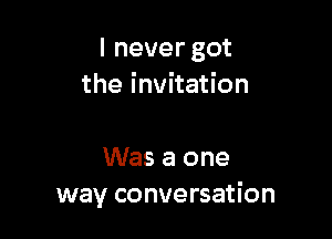 I never got
the invitation

Was a one
way conversation