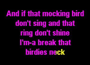 And if that mocking bird
don't sing and that
ring don't shine
l'm-a break that
birdies neck