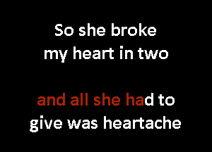 So she broke
my heart in two

and all she had to
give was heartache