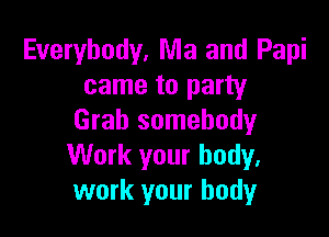 Everybody. Ma and Papi
came to party

Grab somebody
Work your body.
work your body
