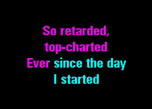So retarded.
top-charted

Ever since the day
I started