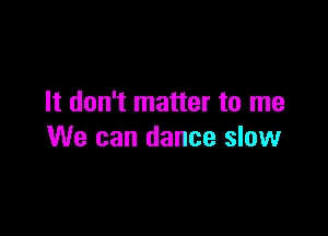 It don't matter to me

We can dance slow