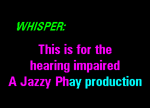 WHISPER'
This is for the

hearing impaired
A Jazzy Phay production