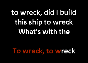to wreck, did I build
this ship to wreck

What's with the

To wreck, to wreck