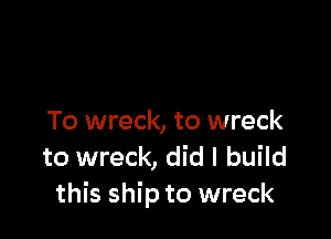 To wreck, to wreck
to wreck, did I build
this ship to wreck