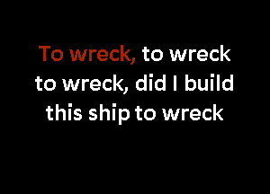To wreck, to wreck
to wreck, did I build

this ship to wreck