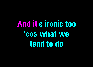And it's ironic too

'cos what we
tend to do