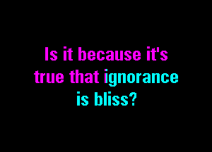 Is it because it's

true that ignorance
is bliss?