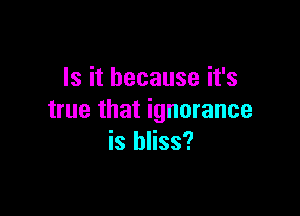 Is it because it's

true that ignorance
is bliss?