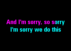 And I'm sorry, so sorryr

I'm sorry we do this