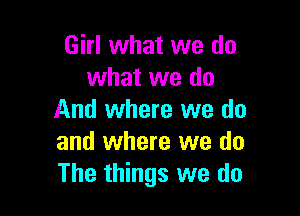 Girl what we do
what we do

And where we do
and where we do
The things we do