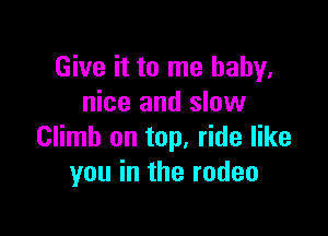 Give it to me baby.
nice and slow

Climb on top, ride like
you in the rodeo